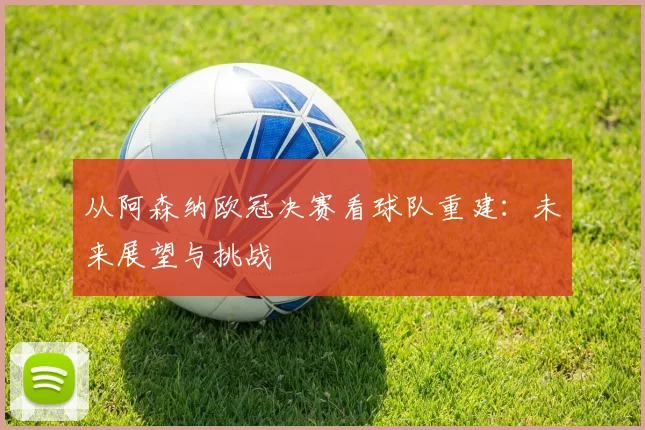 从阿森纳欧冠决赛看球队重建：未来展望与挑战