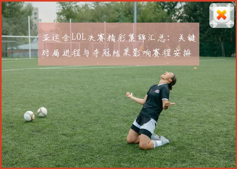 亚运会LOL决赛精彩集锦汇总：关键对局进程与夺冠结果影响赛程安排