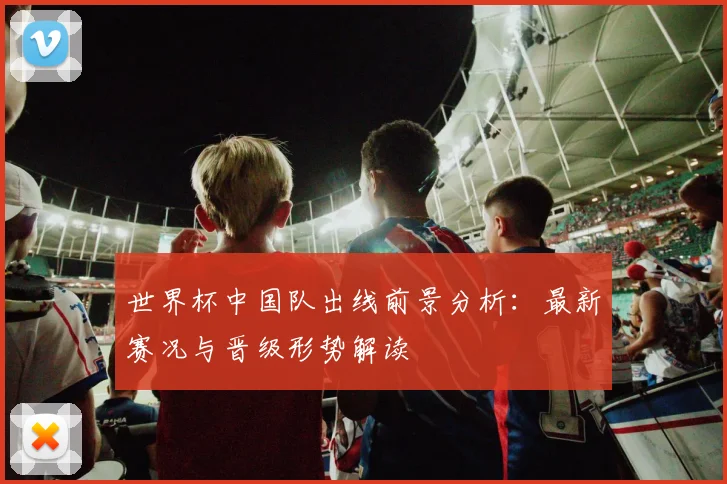 世界杯中国队出线前景分析：最新赛况与晋级形势解读