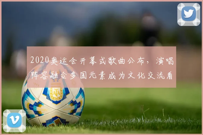 2020奥运会开幕式歌曲公布，演唱阵容融合多国元素成为文化交流看点