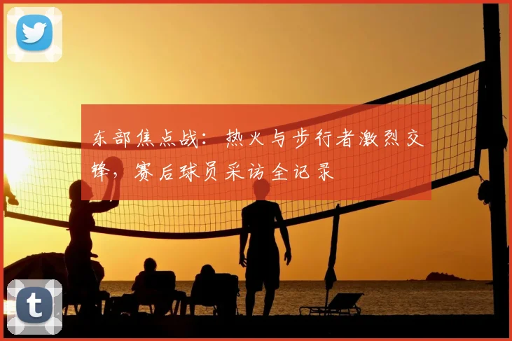 东部焦点战：热火与步行者激烈交锋，赛后球员采访全记录