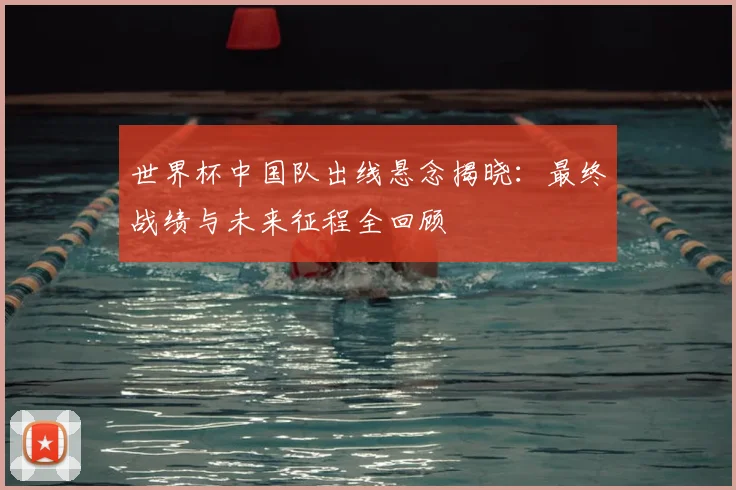 世界杯中国队出线悬念揭晓：最终战绩与未来征程全回顾
