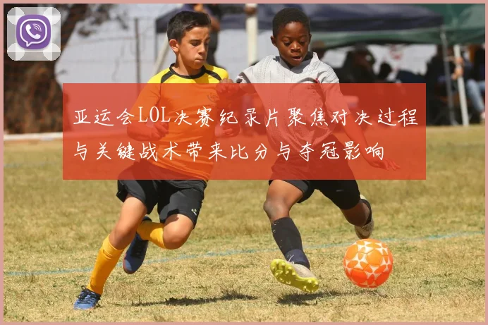 亚运会LOL决赛纪录片聚焦对决过程与关键战术带来比分与夺冠影响