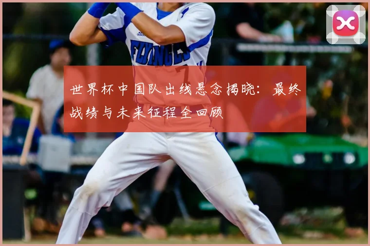 世界杯中国队出线悬念揭晓：最终战绩与未来征程全回顾