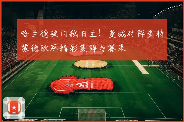 哈兰德破门弑旧主！曼城对阵多特蒙德欧冠精彩集锦与赛果